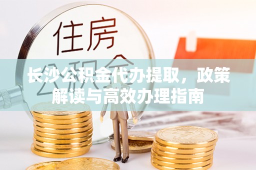 蒸湘长沙公积金代办提取，政策解读与高效办理指南