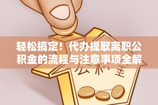 蒸湘轻松搞定！代办提取离职公积金的流程与注意事项全解析