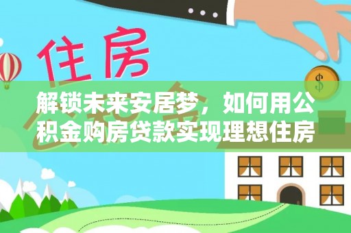 蒸湘解锁未来安居梦，如何用公积金购房贷款实现理想住房计划