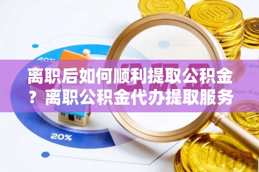 蒸湘离职后如何顺利提取公积金？离职公积金代办提取服务助力无忧办理