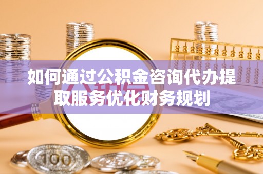 蒸湘如何通过公积金咨询代办提取服务优化财务规划