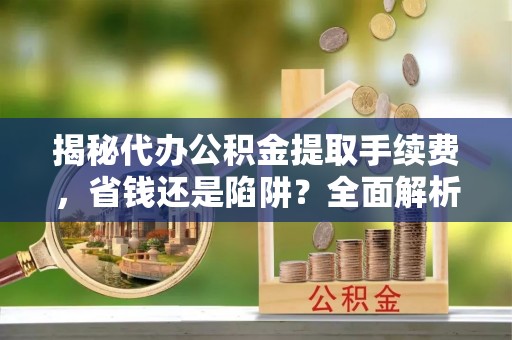 蒸湘揭秘代办公积金提取手续费，省钱还是陷阱？全面解析与避坑指南