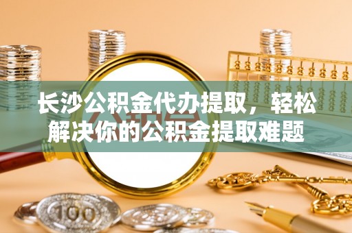 蒸湘长沙公积金代办提取，轻松解决你的公积金提取难题