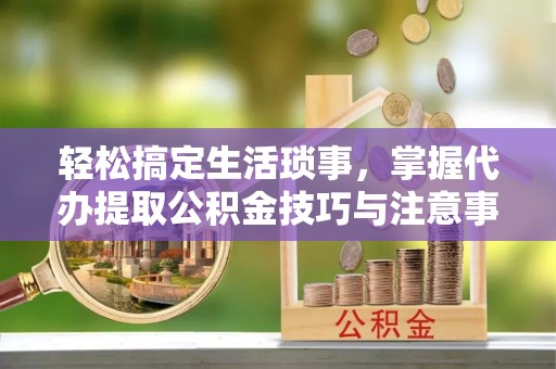 蒸湘轻松搞定生活琐事，掌握代办提取公积金技巧与注意事项