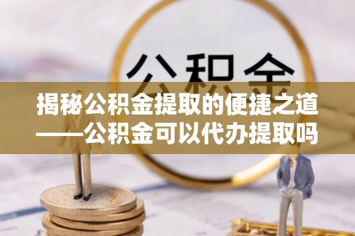 蒸湘揭秘公积金提取的便捷之道——公积金可以代办提取吗？