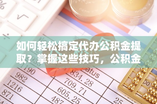 蒸湘如何轻松搞定代办公积金提取？掌握这些技巧，公积金到手不是梦！