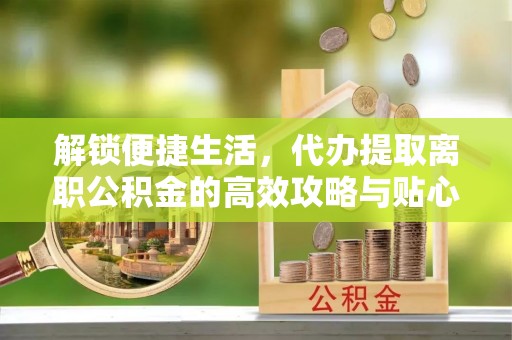 蒸湘解锁便捷生活，代办提取离职公积金的高效攻略与贴心建议
