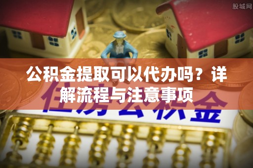 蒸湘公积金提取可以代办吗？详解流程与注意事项