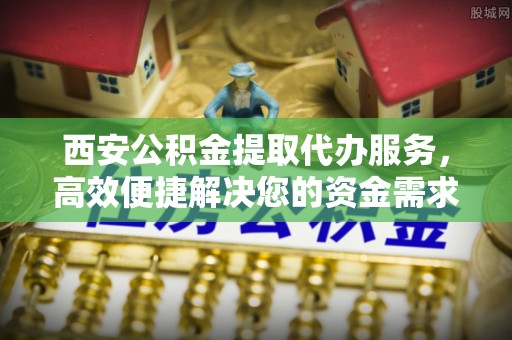 蒸湘西安公积金提取代办服务，高效便捷解决您的资金需求