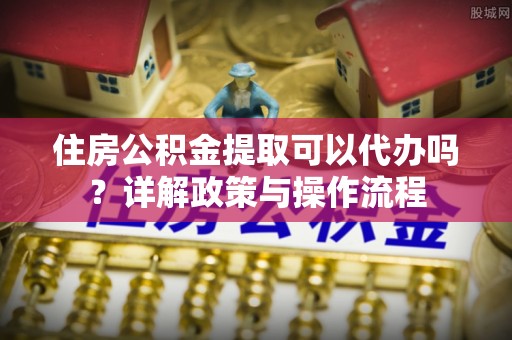 蒸湘住房公积金提取可以代办吗？详解政策与操作流程