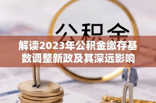 蒸湘解读2023年公积金缴存基数调整新政及其深远影响