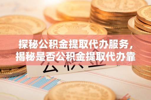蒸湘探秘公积金提取代办服务，揭秘是否公积金提取代办靠谱吗？