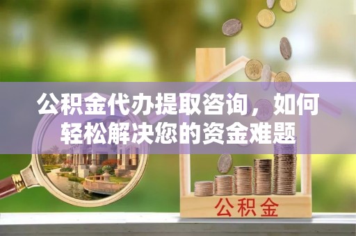 蒸湘公积金代办提取咨询，如何轻松解决您的资金难题