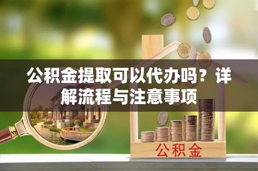 蒸湘公积金提取可以代办吗？详解流程与注意事项