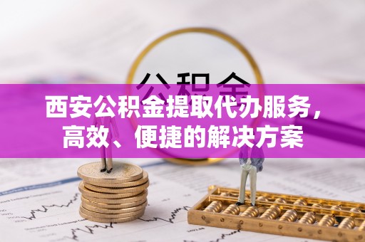 蒸湘西安公积金提取代办服务，高效、便捷的解决方案