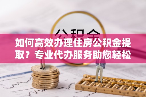 蒸湘如何高效办理住房公积金提取？专业代办服务助您轻松搞定