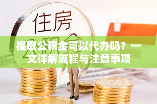 蒸湘提取公积金可以代办吗？一文详解流程与注意事项