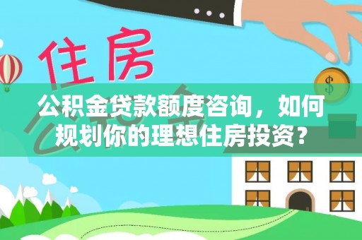 蒸湘公积金贷款额度咨询，如何规划你的理想住房投资？