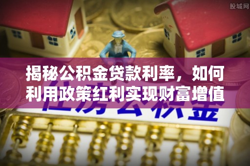 蒸湘揭秘公积金贷款利率，如何利用政策红利实现财富增值