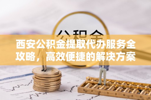 蒸湘西安公积金提取代办服务全攻略，高效便捷的解决方案