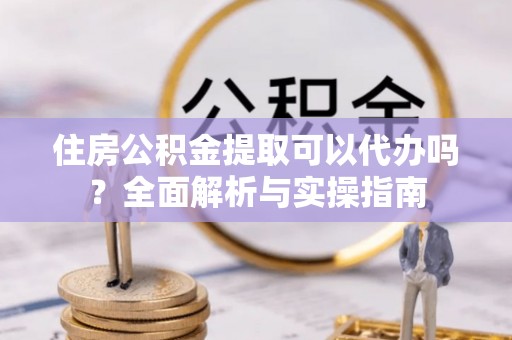 蒸湘住房公积金提取可以代办吗？全面解析与实操指南
