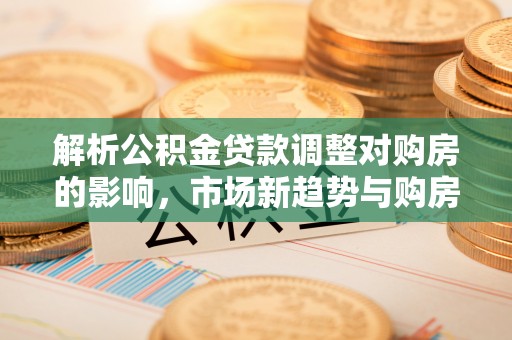 蒸湘解析公积金贷款调整对购房的影响，市场新趋势与购房者策略