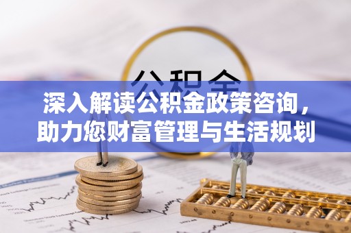 蒸湘深入解读公积金政策咨询，助力您财富管理与生活规划
