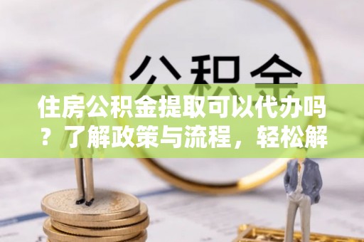 蒸湘住房公积金提取可以代办吗？了解政策与流程，轻松解决疑问