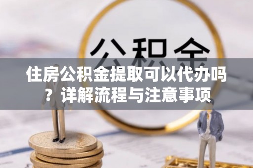 蒸湘住房公积金提取可以代办吗？详解流程与注意事项
