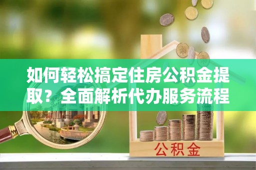 蒸湘如何轻松搞定住房公积金提取？全面解析代办服务流程与优势