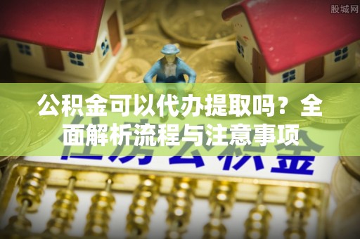 蒸湘公积金可以代办提取吗？全面解析流程与注意事项