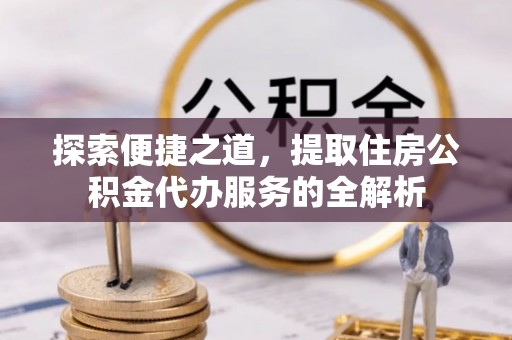 蒸湘探索便捷之道，提取住房公积金代办服务的全解析