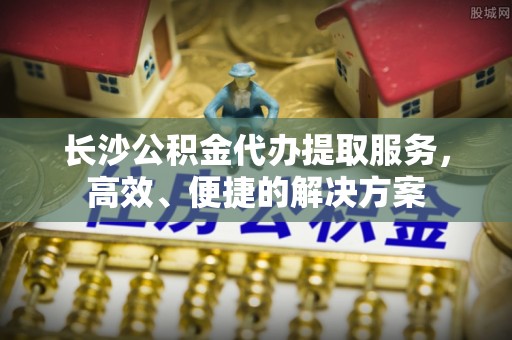 蒸湘长沙公积金代办提取服务，高效、便捷的解决方案