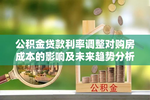 蒸湘公积金贷款利率调整对购房成本的影响及未来趋势分析