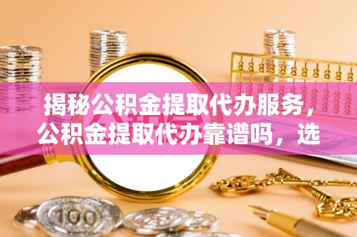 蒸湘揭秘公积金提取代办服务，公积金提取代办靠谱吗，选择需谨慎