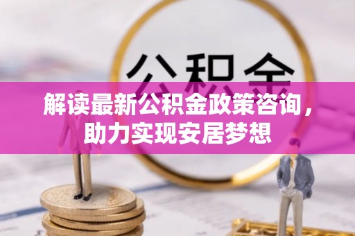 蒸湘解读最新公积金政策咨询，助力实现安居梦想