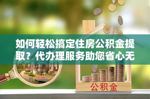 蒸湘如何轻松搞定住房公积金提取？代办理服务助您省心无忧