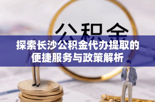 蒸湘探索长沙公积金代办提取的便捷服务与政策解析