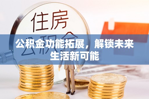 蒸湘公积金功能拓展，解锁未来生活新可能