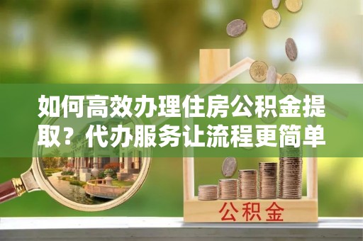 蒸湘如何高效办理住房公积金提取？代办服务让流程更简单