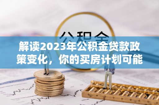 蒸湘解读2023年公积金贷款政策变化，你的买房计划可能需要重新规划