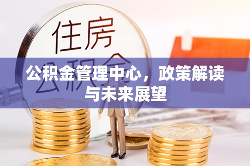 蒸湘公积金管理中心，政策解读与未来展望