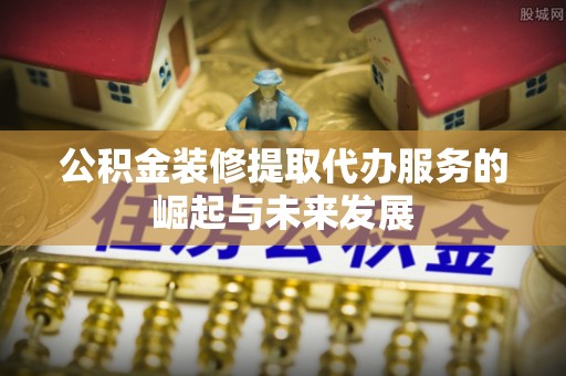蒸湘公积金装修提取代办服务的崛起与未来发展