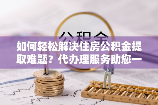蒸湘如何轻松解决住房公积金提取难题？代办理服务助您一臂之力