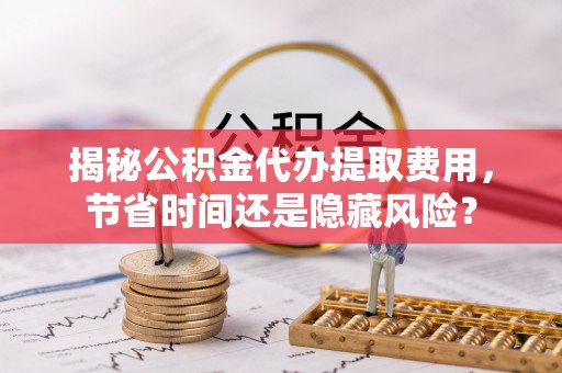 蒸湘揭秘公积金代办提取费用，节省时间还是隐藏风险？