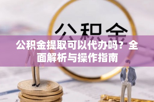 蒸湘公积金提取可以代办吗？全面解析与操作指南